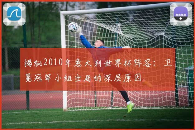 揭秘2010年意大利世界杯阵容：卫冕冠军小组出局的深层原因