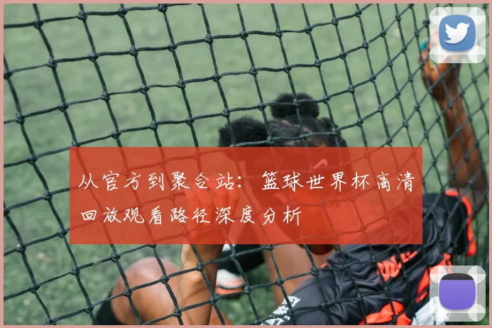 从官方到聚合站:篮球世界杯高清回放观看路径深度分析