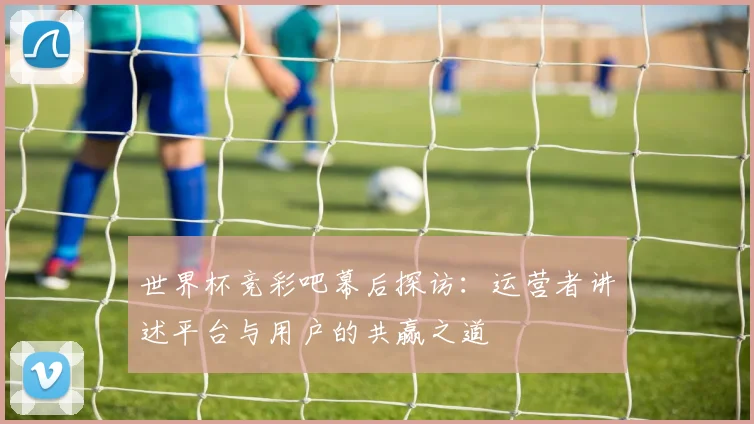 世界杯竞彩吧幕后探访：运营者讲述平台与用户的共赢之道
