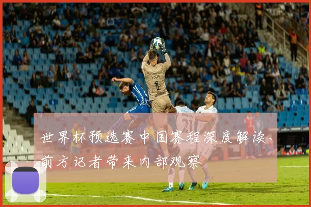 世界杯预选赛中国赛程深度解读，前方记者带来内部观察