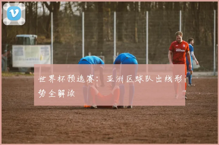 世界杯预选赛:亚洲区球队出线形势全解读