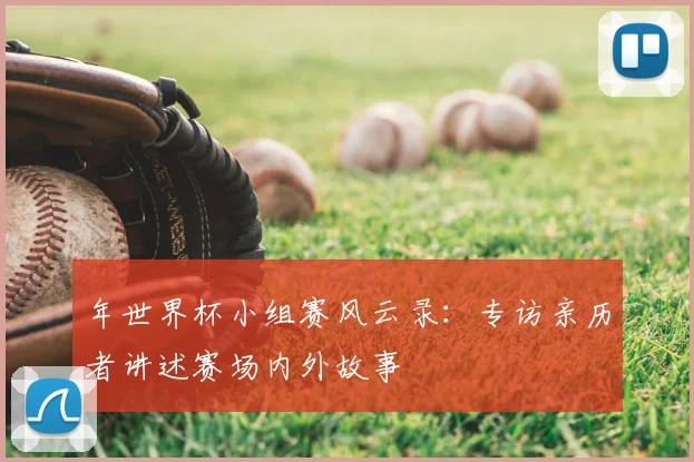 年世界杯小组赛风云录:专访亲历者讲述赛场内外故事