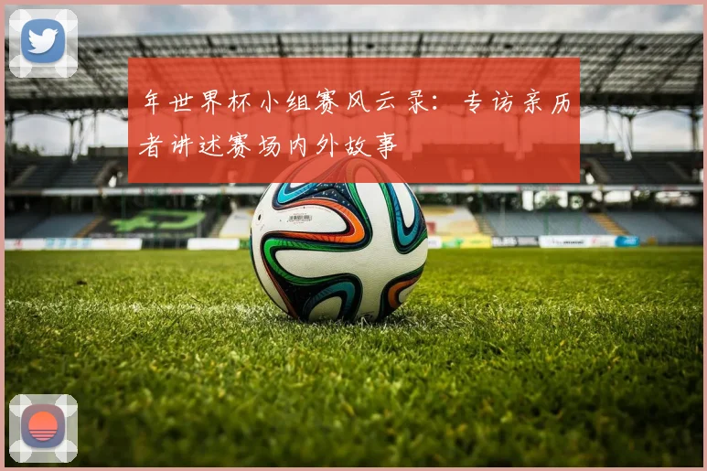 年世界杯小组赛风云录:专访亲历者讲述赛场内外故事