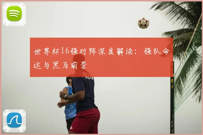 世界杯16强对阵深度解读:强队命运与黑马前景