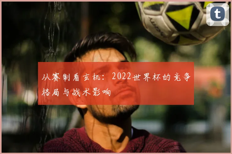 从赛制看玄机:2022世界杯的竞争格局与战术影响