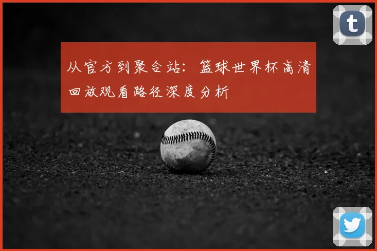 从官方到聚合站:篮球世界杯高清回放观看路径深度分析